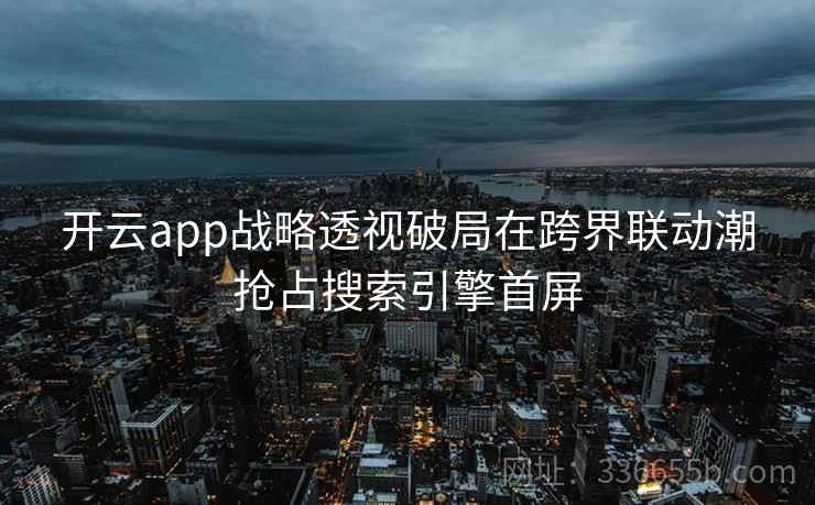 开云app战略透视破局在跨界联动潮抢占搜索引擎首屏