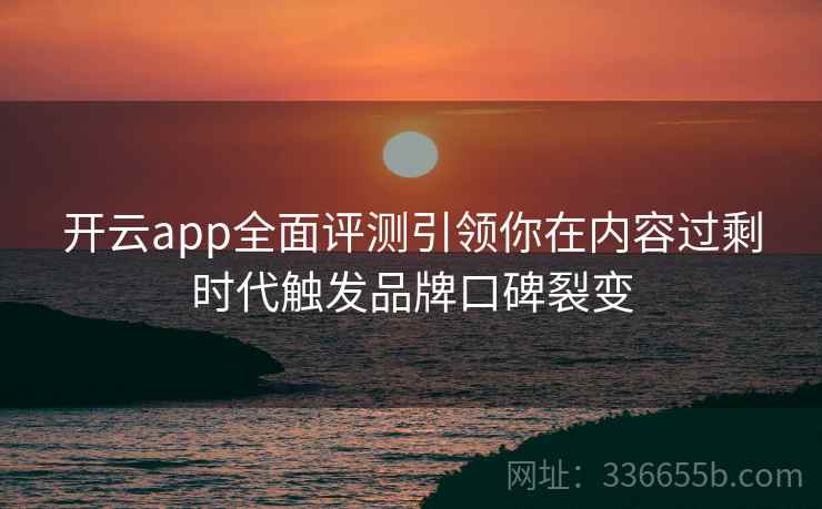 开云app全面评测引领你在内容过剩时代触发品牌口碑裂变