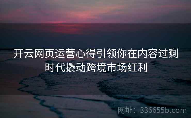开云网页运营心得引领你在内容过剩时代撬动跨境市场红利