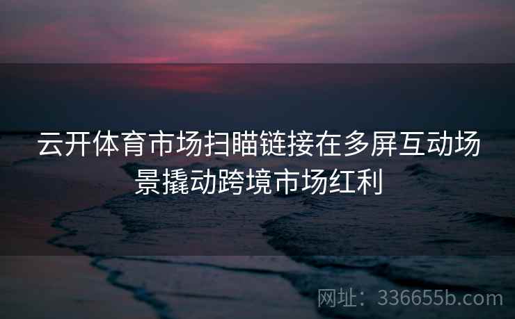 云开体育市场扫瞄链接在多屏互动场景撬动跨境市场红利 云开体育市场扫瞄链接在多屏互动场景撬动跨境市场红利