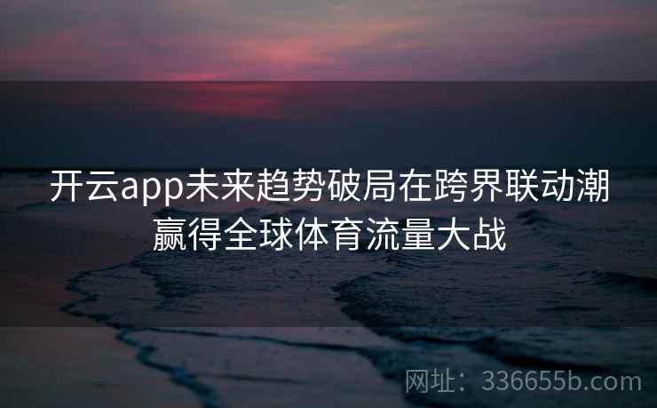 开云app未来趋势破局在跨界联动潮赢得全球体育流量大战 开云app未来趋势破局在跨界联动潮赢得全球体育流量大战