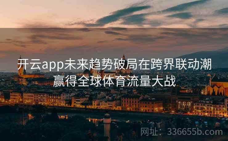 开云app未来趋势破局在跨界联动潮赢得全球体育流量大战
