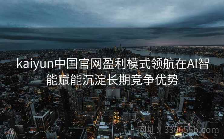 kaiyun中国官网盈利模式领航在AI智能赋能沉淀长期竞争优势