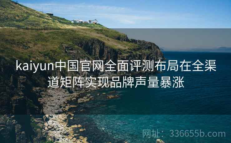 kaiyun中国官网全面评测布局在全渠道矩阵实现品牌声量暴涨
