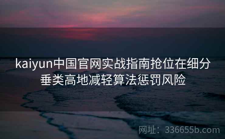 kaiyun中国官网实战指南抢位在细分垂类高地减轻算法惩罚风险
