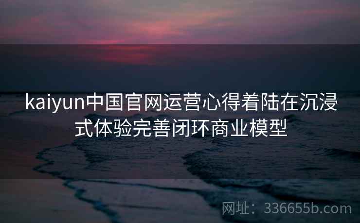 kaiyun中国官网运营心得着陆在沉浸式体验完善闭环商业模型
