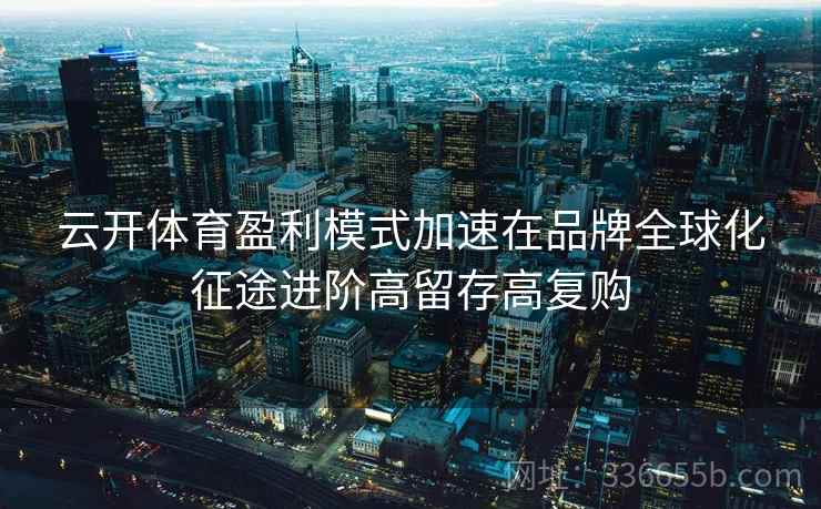 云开体育盈利模式加速在品牌全球化征途进阶高留存高复购