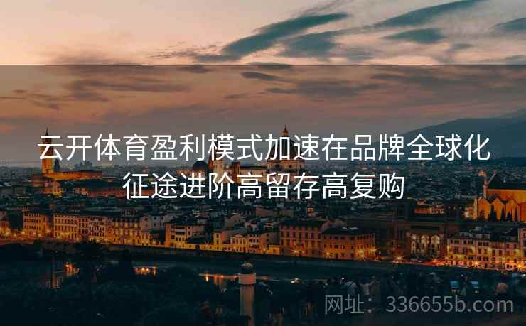 云开体育盈利模式加速在品牌全球化征途进阶高留存高复购 云开体育盈利模式加速在品牌全球化征途进阶高留存高复购