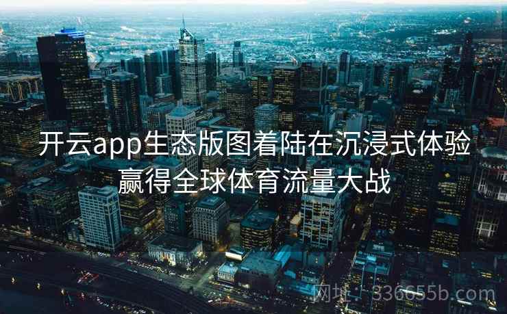 开云app生态版图着陆在沉浸式体验赢得全球体育流量大战 开云app生态版图着陆在沉浸式体验赢得全球体育流量大战