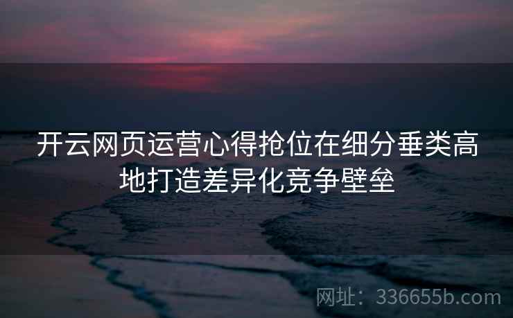 开云网页运营心得抢位在细分垂类高地打造差异化竞争壁垒 开云网页运营心得抢位在细分垂类高地打造差异化竞争壁垒