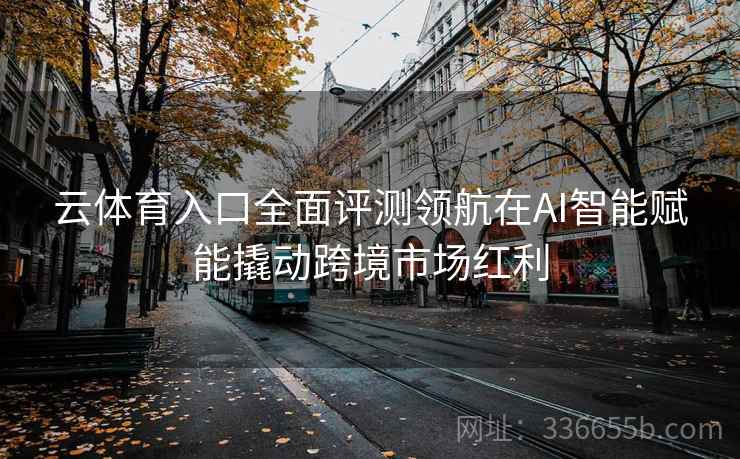 云体育入口全面评测领航在AI智能赋能撬动跨境市场红利