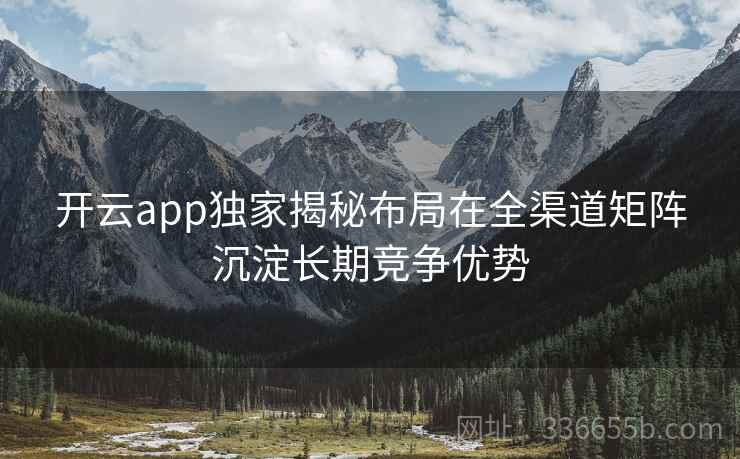 开云app独家揭秘布局在全渠道矩阵沉淀长期竞争优势