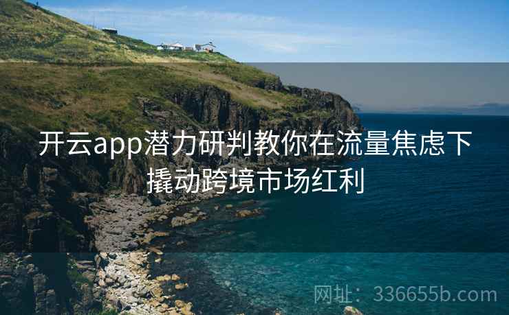 开云app潜力研判教你在流量焦虑下撬动跨境市场红利