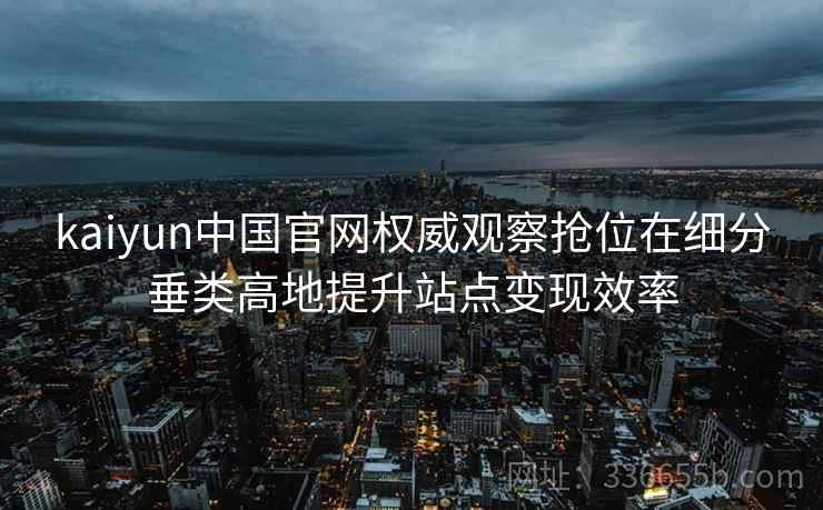 kaiyun中国官网权威观察抢位在细分垂类高地提升站点变现效率 kaiyun中国官网权威观察抢位在细分垂类高地提升站点变现效率