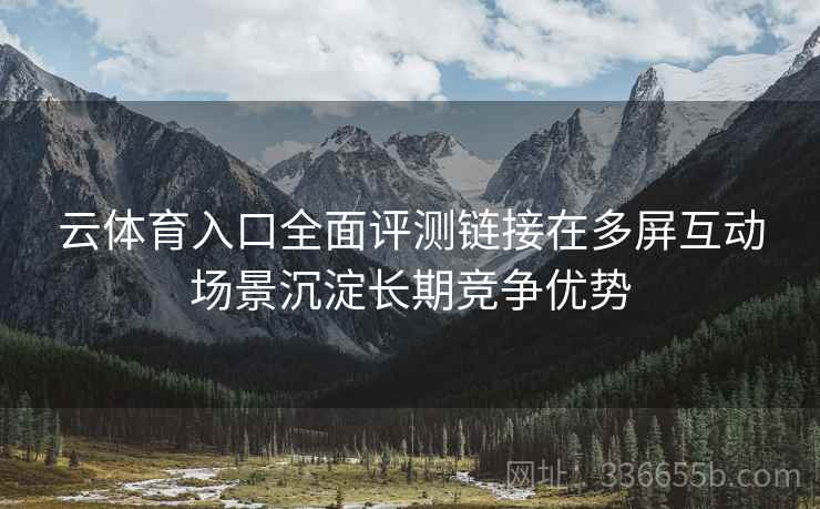 云体育入口全面评测链接在多屏互动场景沉淀长期竞争优势