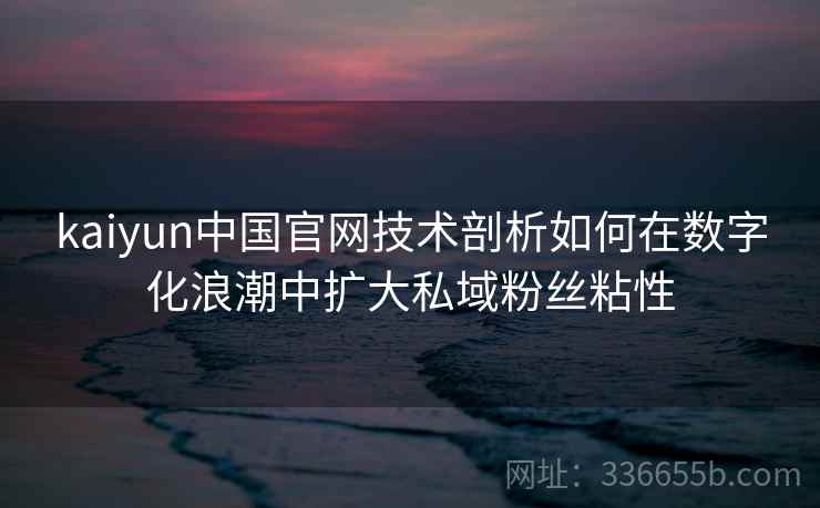 kaiyun中国官网技术剖析如何在数字化浪潮中扩大私域粉丝粘性